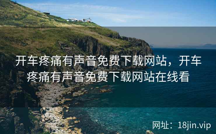 开车疼痛有声音免费下载网站，开车疼痛有声音免费下载网站在线看