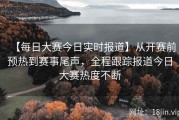 【每日大赛今日实时报道】从开赛前预热到赛事尾声，全程跟踪报道今日大赛热度不断