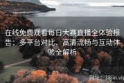 在线免费观看每日大赛直播全体验报告：多平台对比、高清流畅与互动体验全解析