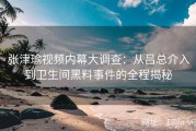 张津瑜视频内幕大调查：从吕总介入到卫生间黑料事件的全程揭秘