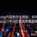 糖心vlog内容制作全揭秘：如何利用糖心tv入口平台打造高质量视频内容