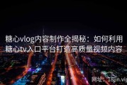 糖心vlog内容制作全揭秘：如何利用糖心tv入口平台打造高质量视频内容