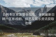 日韩专区资源整合指南：全网最新日韩一区影视剧、综艺及娱乐资讯获取攻略