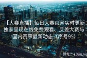 【大赛直播】每日大赛官网实时更新：独家呈现在线免费观看、反差大赛与国内赛事最新动态（序号95）
