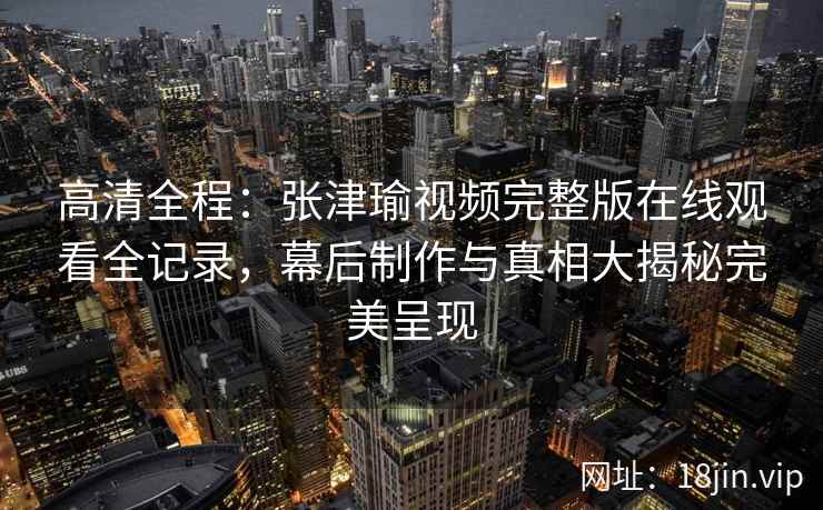 高清全程：张津瑜视频完整版在线观看全记录，幕后制作与真相大揭秘完美呈现