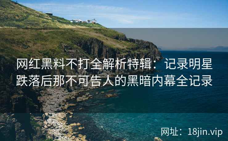 网红黑料不打全解析特辑：记录明星跌落后那不可告人的黑暗内幕全记录