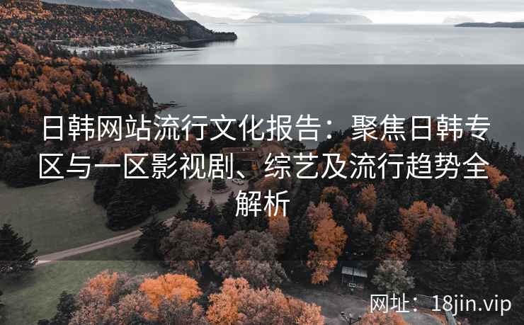 日韩网站流行文化报告：聚焦日韩专区与一区影视剧、综艺及流行趋势全解析