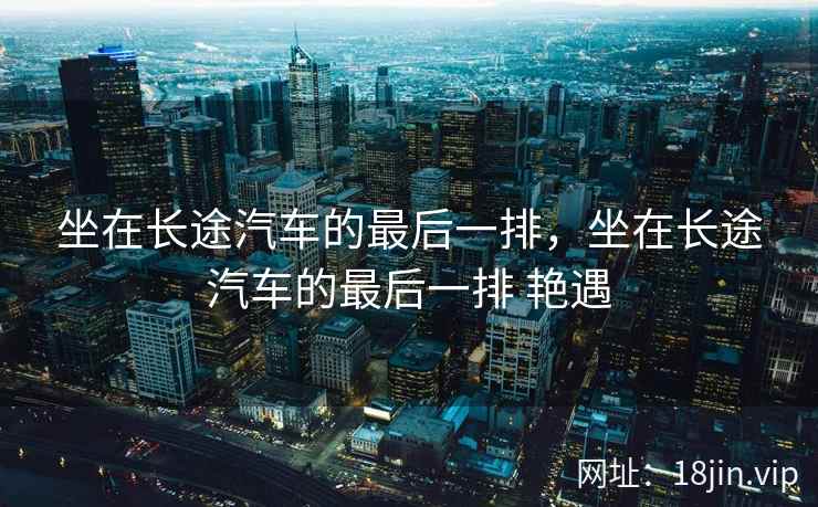 坐在长途汽车的最后一排，坐在长途汽车的最后一排 艳遇