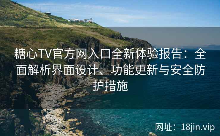 糖心TV官方网入口全新体验报告：全面解析界面设计、功能更新与安全防护措施