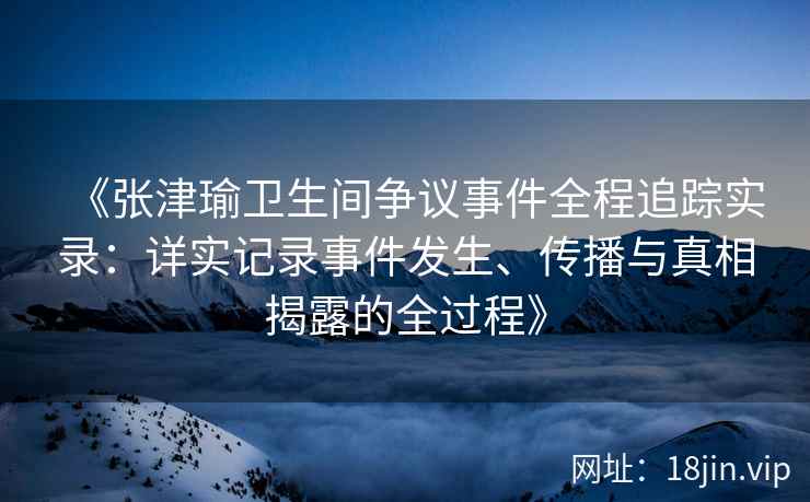 《张津瑜卫生间争议事件全程追踪实录：详实记录事件发生、传播与真相揭露的全过程》