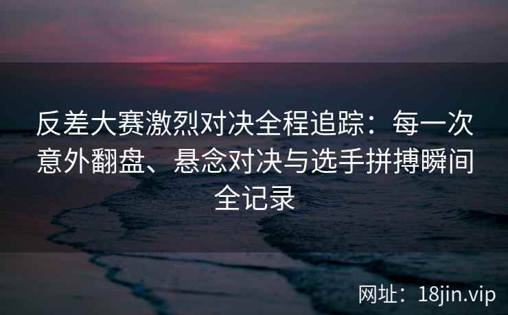 反差大赛激烈对决全程追踪：每一次意外翻盘、悬念对决与选手拼搏瞬间全记录