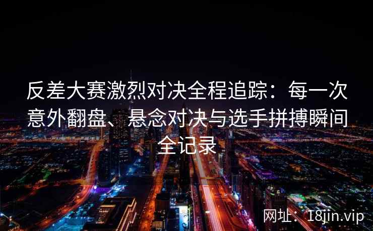 反差大赛激烈对决全程追踪：每一次意外翻盘、悬念对决与选手拼搏瞬间全记录
