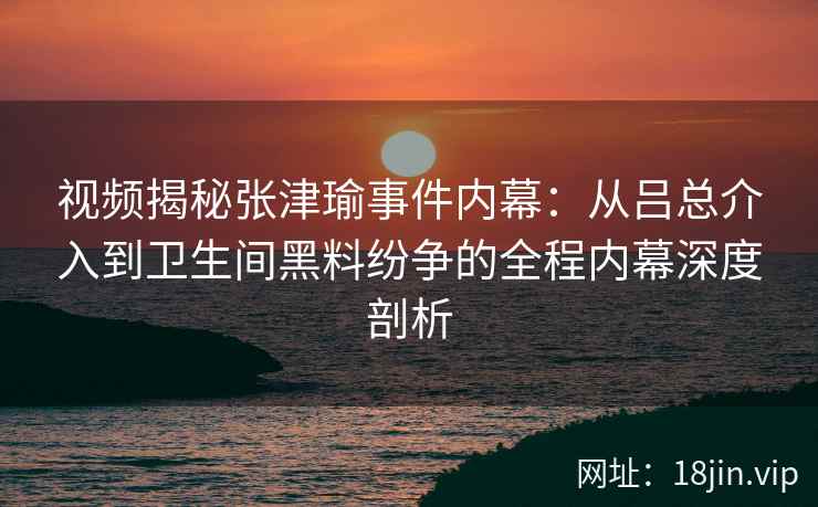 视频揭秘张津瑜事件内幕：从吕总介入到卫生间黑料纷争的全程内幕深度剖析