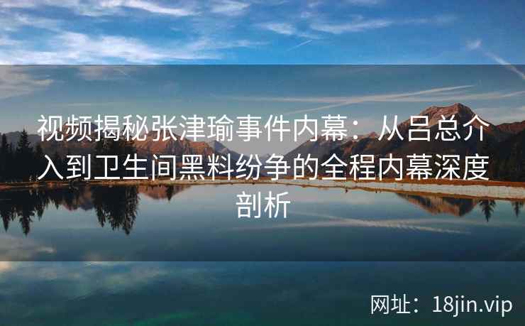 视频揭秘张津瑜事件内幕：从吕总介入到卫生间黑料纷争的全程内幕深度剖析