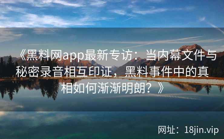 《黑料网app最新专访：当内幕文件与秘密录音相互印证，黑料事件中的真相如何渐渐明朗？》