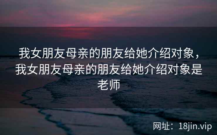 我女朋友母亲的朋友给她介绍对象，我女朋友母亲的朋友给她介绍对象是老师