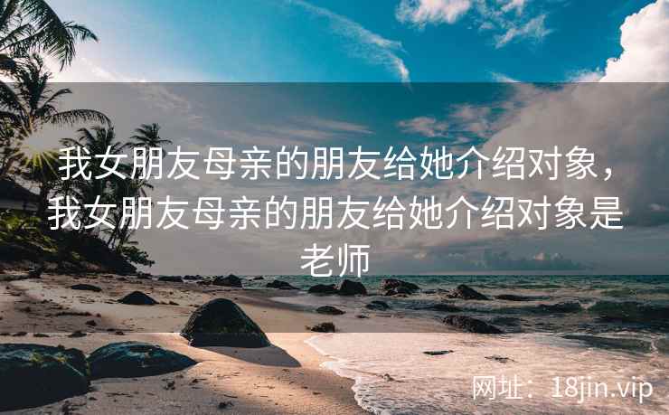 我女朋友母亲的朋友给她介绍对象，我女朋友母亲的朋友给她介绍对象是老师