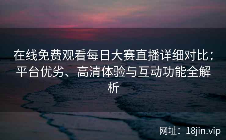 在线免费观看每日大赛直播详细对比：平台优劣、高清体验与互动功能全解析