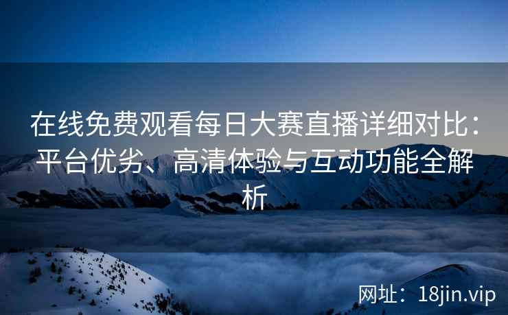 在线免费观看每日大赛直播详细对比：平台优劣、高清体验与互动功能全解析