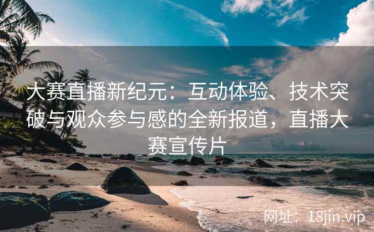 大赛直播新纪元：互动体验、技术突破与观众参与感的全新报道，直播大赛宣传片