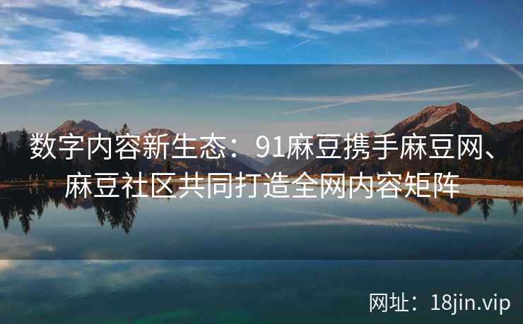 数字内容新生态：91麻豆携手麻豆网、麻豆社区共同打造全网内容矩阵