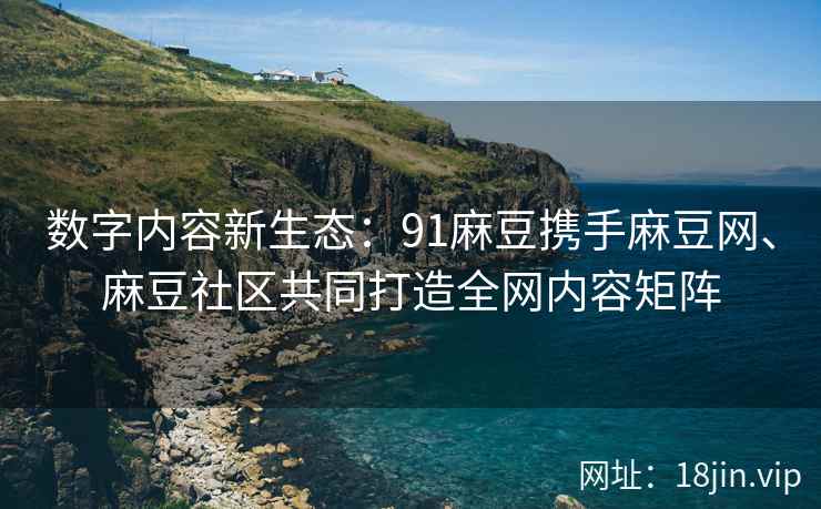 数字内容新生态：91麻豆携手麻豆网、麻豆社区共同打造全网内容矩阵
