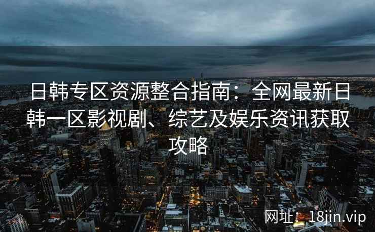 日韩专区资源整合指南：全网最新日韩一区影视剧、综艺及娱乐资讯获取攻略