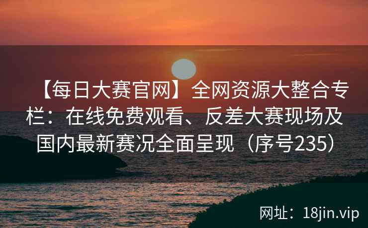 【每日大赛官网】全网资源大整合专栏：在线免费观看、反差大赛现场及国内最新赛况全面呈现（序号235）