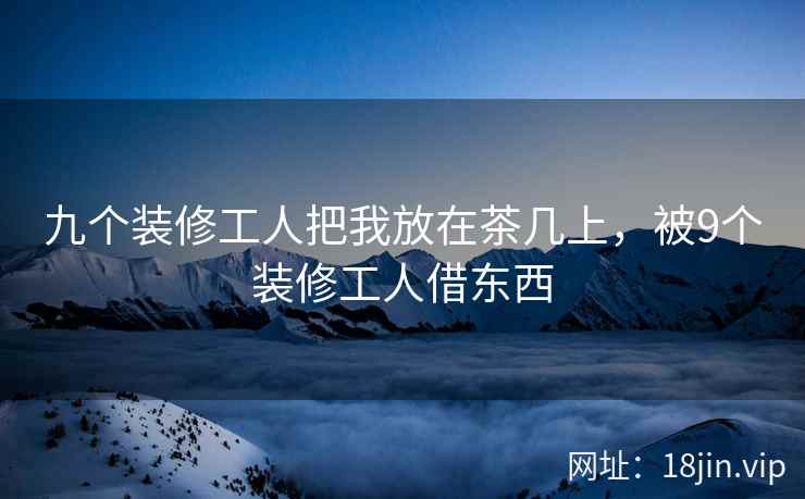 九个装修工人把我放在茶几上，被9个装修工人借东西