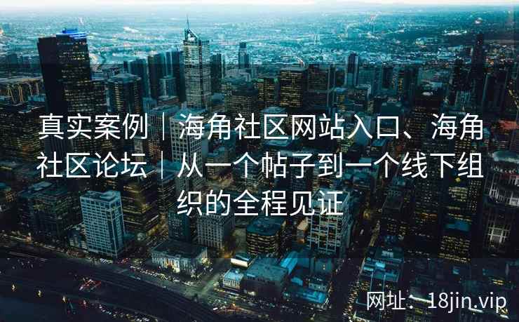 真实案例｜海角社区网站入口、海角社区论坛｜从一个帖子到一个线下组织的全程见证