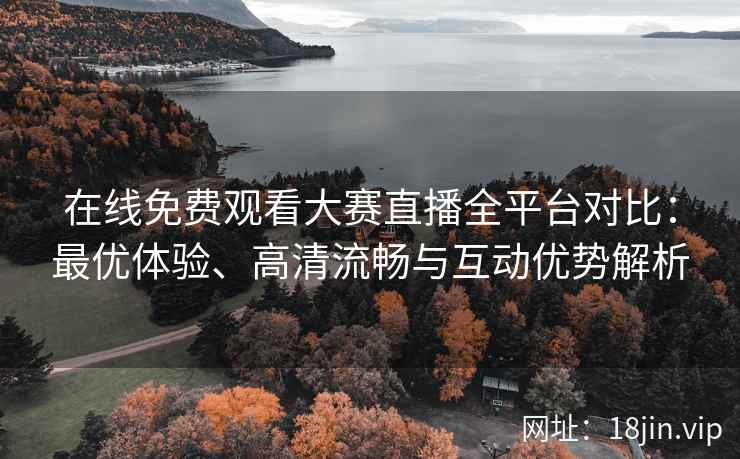 在线免费观看大赛直播全平台对比：最优体验、高清流畅与互动优势解析