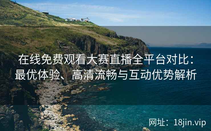 在线免费观看大赛直播全平台对比：最优体验、高清流畅与互动优势解析