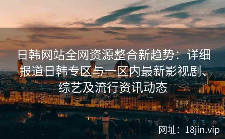 日韩网站全网资源整合新趋势：详细报道日韩专区与一区内最新影视剧、综艺及流行资讯动态