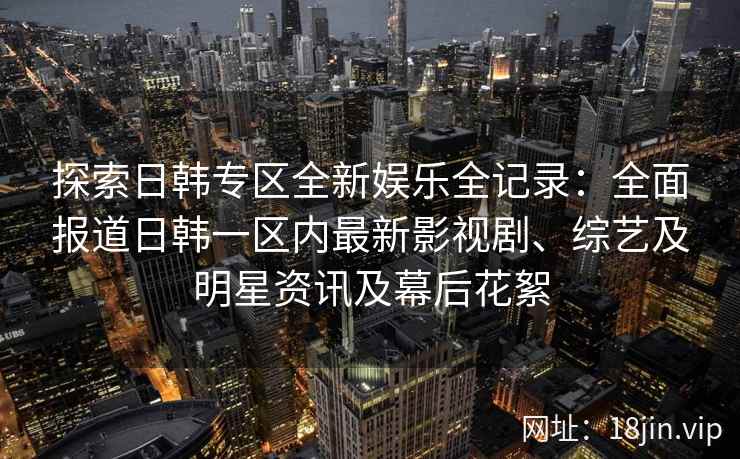 探索日韩专区全新娱乐全记录：全面报道日韩一区内最新影视剧、综艺及明星资讯及幕后花絮