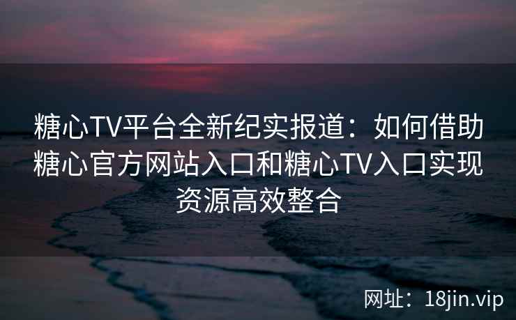 糖心TV平台全新纪实报道：如何借助糖心官方网站入口和糖心TV入口实现资源高效整合