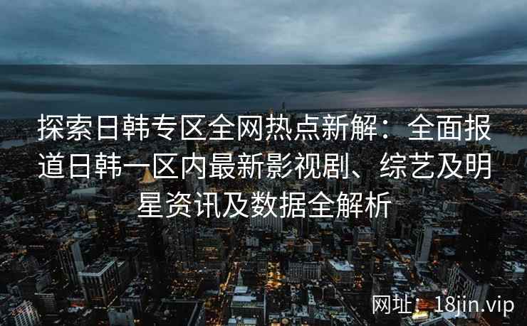 探索日韩专区全网热点新解：全面报道日韩一区内最新影视剧、综艺及明星资讯及数据全解析