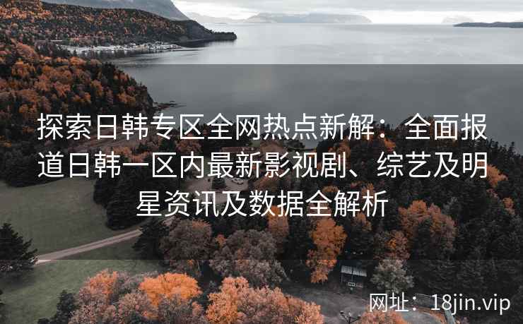 探索日韩专区全网热点新解：全面报道日韩一区内最新影视剧、综艺及明星资讯及数据全解析