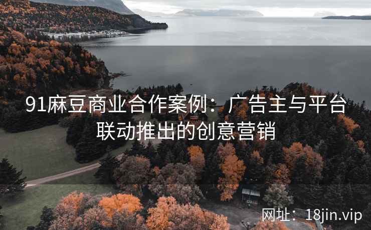 91麻豆商业合作案例：广告主与平台联动推出的创意营销