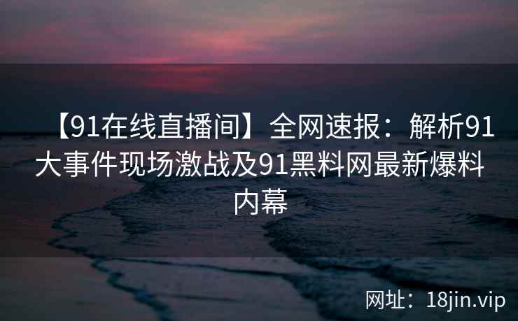 【91在线直播间】全网速报：解析91大事件现场激战及91黑料网最新爆料内幕