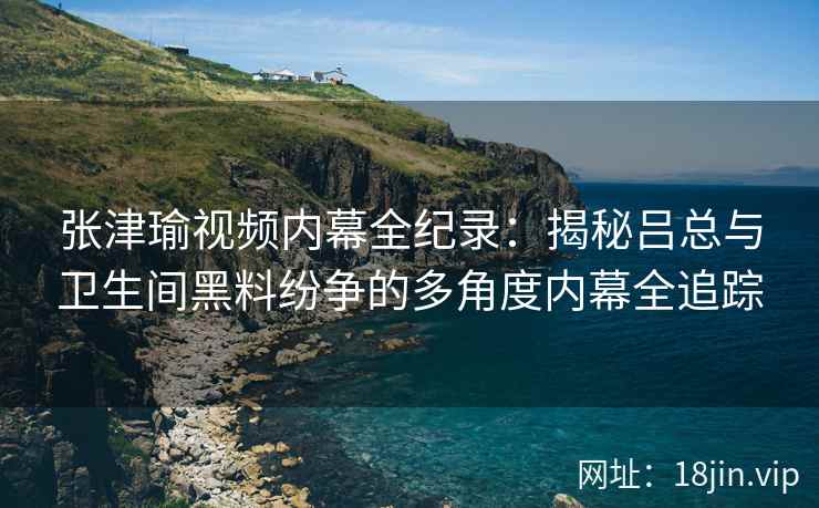 张津瑜视频内幕全纪录：揭秘吕总与卫生间黑料纷争的多角度内幕全追踪