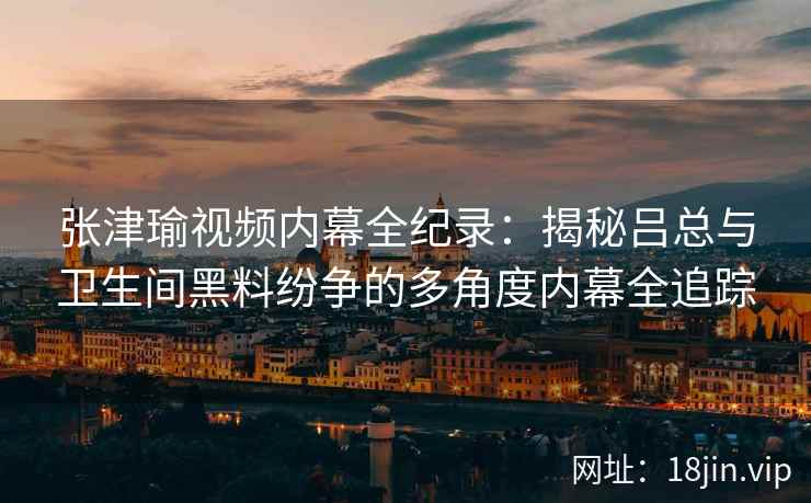 张津瑜视频内幕全纪录：揭秘吕总与卫生间黑料纷争的多角度内幕全追踪