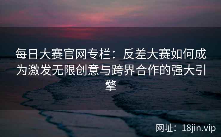 每日大赛官网专栏：反差大赛如何成为激发无限创意与跨界合作的强大引擎