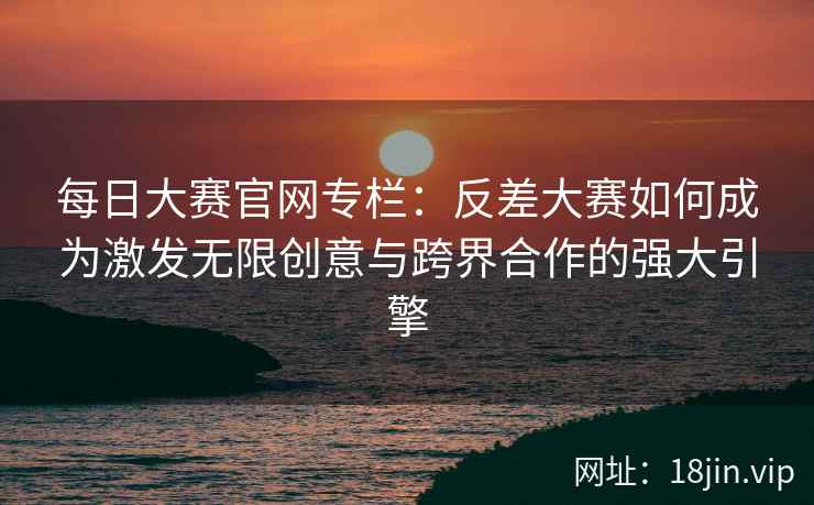 每日大赛官网专栏：反差大赛如何成为激发无限创意与跨界合作的强大引擎