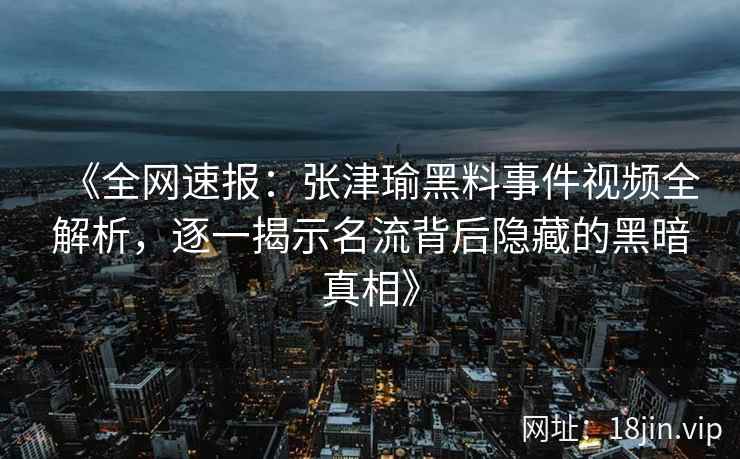 《全网速报：张津瑜黑料事件视频全解析，逐一揭示名流背后隐藏的黑暗真相》
