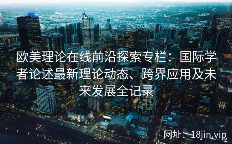 欧美理论在线前沿探索专栏：国际学者论述最新理论动态、跨界应用及未来发展全记录
