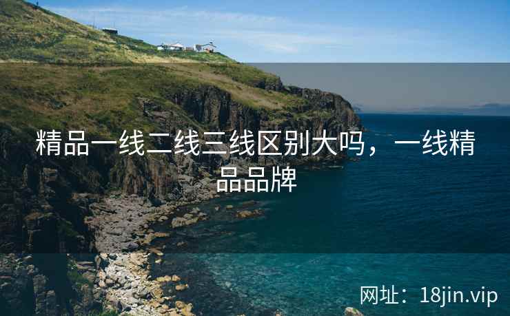 精品一线二线三线区别大吗，一线精品品牌