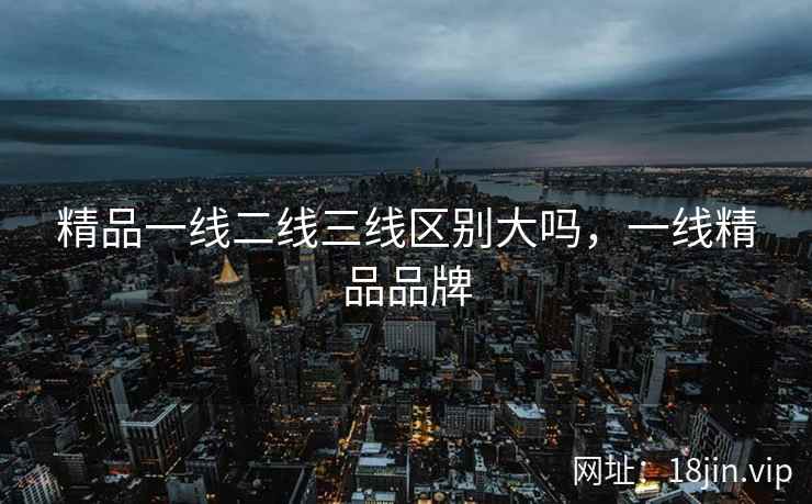 精品一线二线三线区别大吗，一线精品品牌