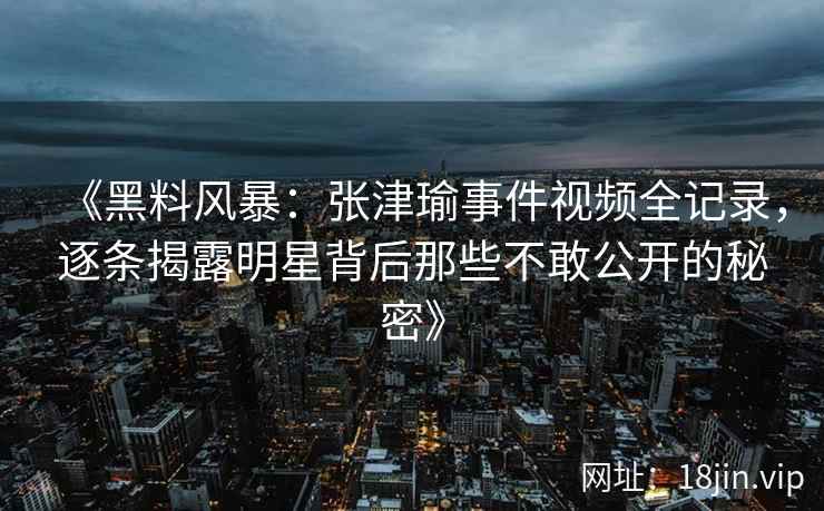 《黑料风暴：张津瑜事件视频全记录，逐条揭露明星背后那些不敢公开的秘密》