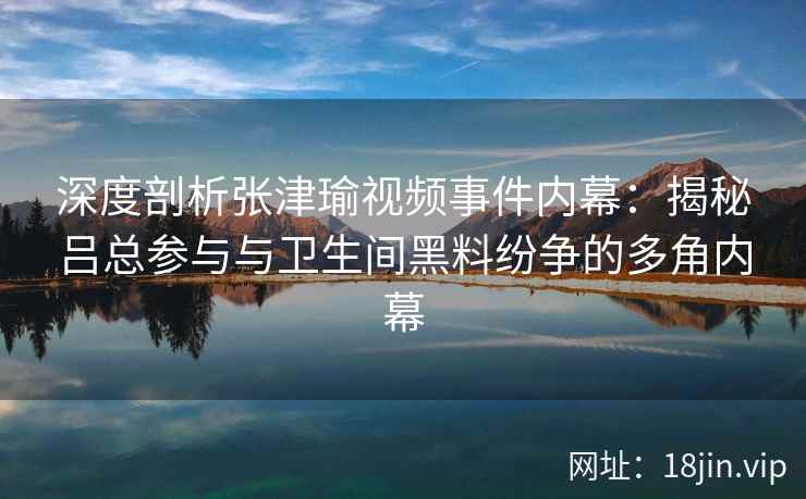 深度剖析张津瑜视频事件内幕：揭秘吕总参与与卫生间黑料纷争的多角内幕