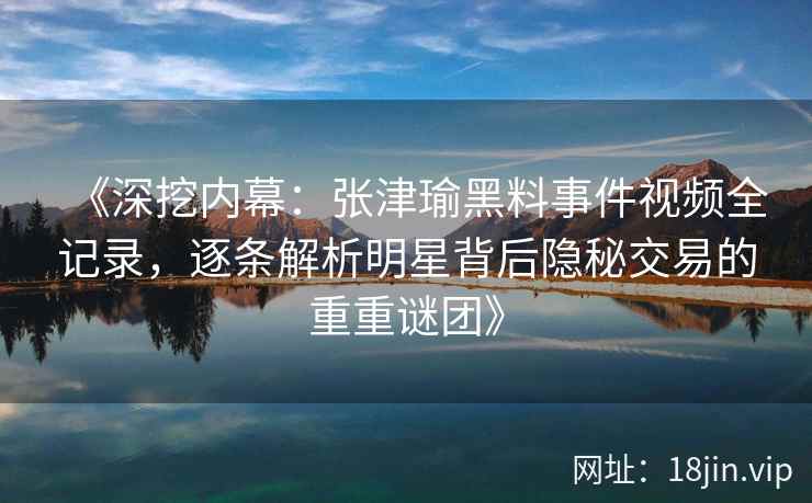《深挖内幕：张津瑜黑料事件视频全记录，逐条解析明星背后隐秘交易的重重谜团》